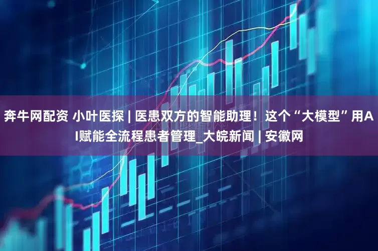 奔牛网配资 小叶医探 | 医患双方的智能助理！这个“大模型”用AI赋能全流程患者管理_大皖新闻 | 安徽网