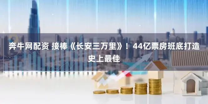 奔牛网配资 接棒《长安三万里》！44亿票房班底打造史上最佳