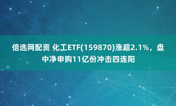 倍选网配资 化工ETF(159870)涨超2.1%，盘中净申购11亿份冲击四连阳