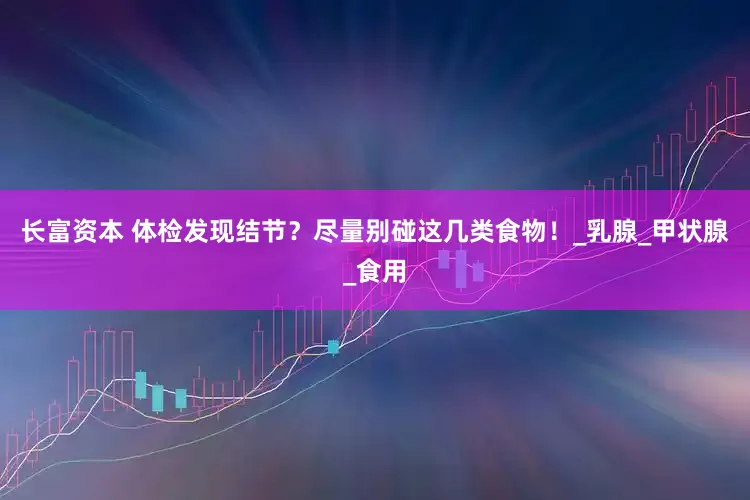 长富资本 体检发现结节？尽量别碰这几类食物！_乳腺_甲状腺_食用