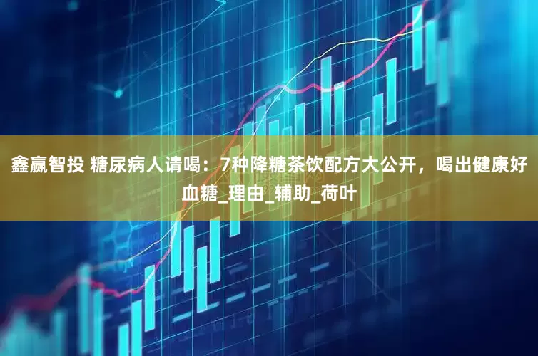 鑫赢智投 糖尿病人请喝：7种降糖茶饮配方大公开，喝出健康好血糖_理由_辅助_荷叶