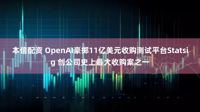 本信配资 OpenAI豪掷11亿美元收购测试平台Statsig 创公司史上最大收购案之一