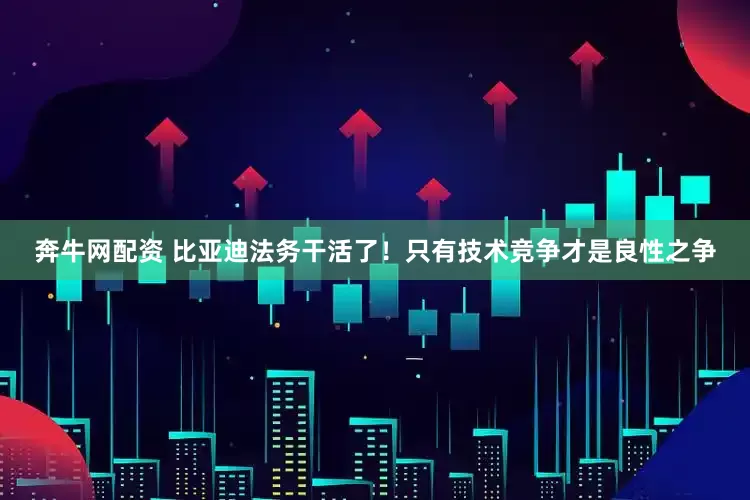 奔牛网配资 比亚迪法务干活了！只有技术竞争才是良性之争