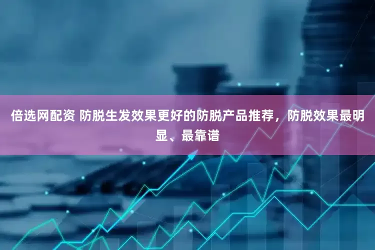 倍选网配资 防脱生发效果更好的防脱产品推荐，防脱效果最明显、最靠谱