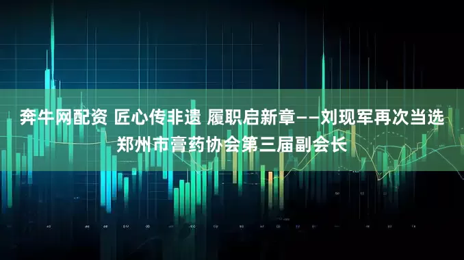 奔牛网配资 匠心传非遗 履职启新章——刘现军再次当选郑州市膏药协会第三届副会长